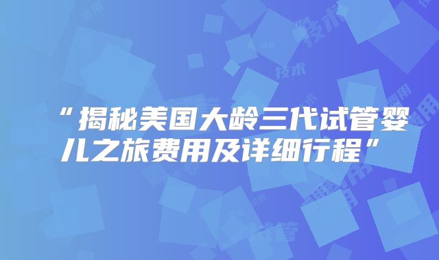 “揭秘美国大龄三代试管婴儿之旅费用及详细行程”