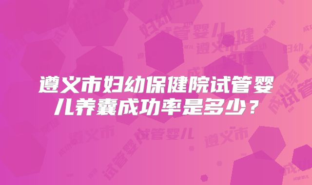 遵义市妇幼保健院试管婴儿养囊成功率是多少？