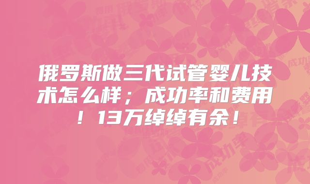 俄罗斯做三代试管婴儿技术怎么样；成功率和费用！13万绰绰有余！