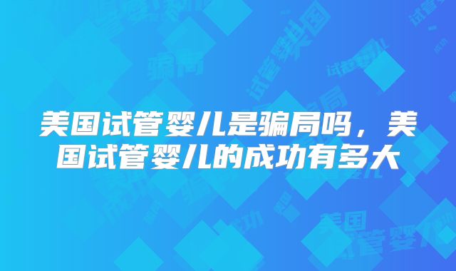 美国试管婴儿是骗局吗,美国试管婴儿的成功有多大