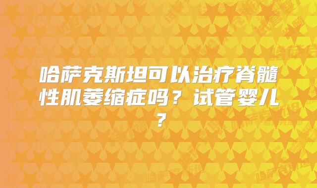 哈萨克斯坦可以治疗脊髓性肌萎缩症吗？试管婴儿？