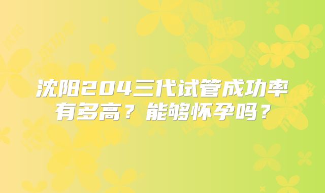 沈阳204三代试管成功率有多高？能够怀孕吗？
