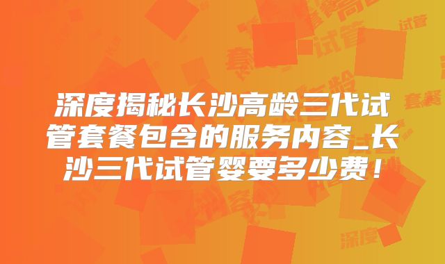 深度揭秘长沙高龄三代试管套餐包含的服务内容_长沙三代试管婴要多少费！