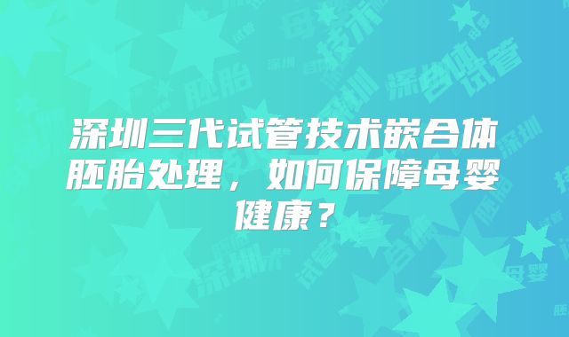 深圳三代试管技术嵌合体胚胎处理，如何保障母婴健康？