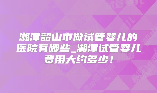 湘潭韶山市做试管婴儿的医院有哪些_湘潭试管婴儿费用大约多少！