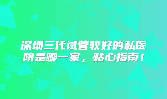 深圳三代试管较好的私医院是哪一家，贴心指南！