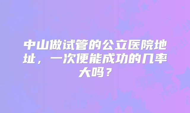 中山做试管的公立医院地址,一次便能成功的几率大吗?