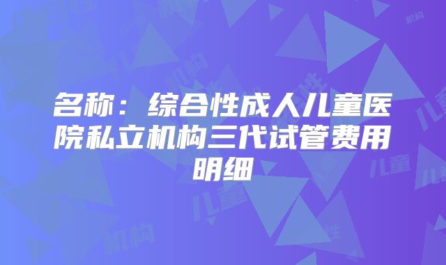 名称：综合性成人儿童医院私立机构三代试管费用明细