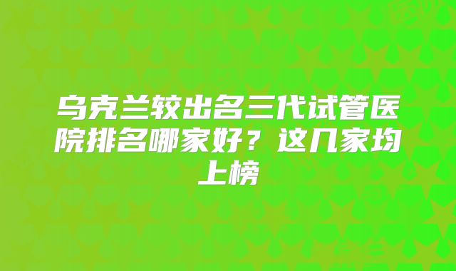 乌克兰较出名三代试管医院排名哪家好？这几家均上榜