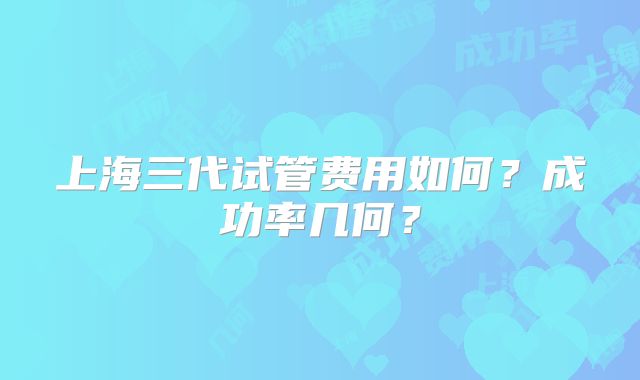 上海三代试管费用如何?成功率几何?