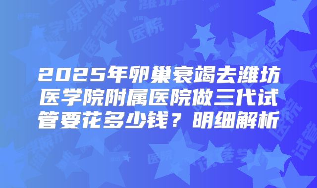 2025年卵巢衰竭去潍坊医学院附属医院做三代试管要花多少钱？明细解析