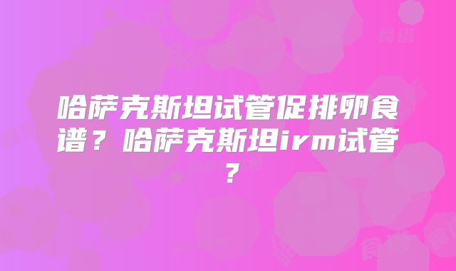 哈萨克斯坦试管促排卵食谱？哈萨克斯坦irm试管？