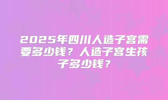 2025年四川人造子宫需要多少钱？人造子宫生孩子多少钱？