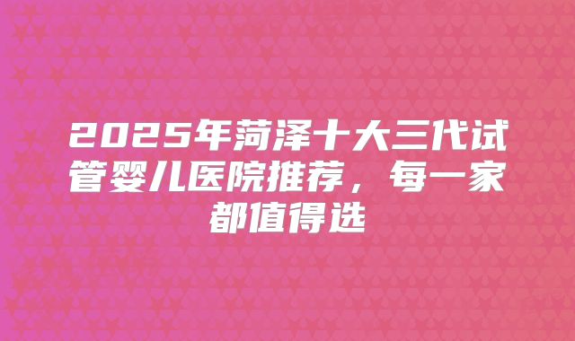 2025年菏泽十大三代试管婴儿医院推荐，每一家都值得选