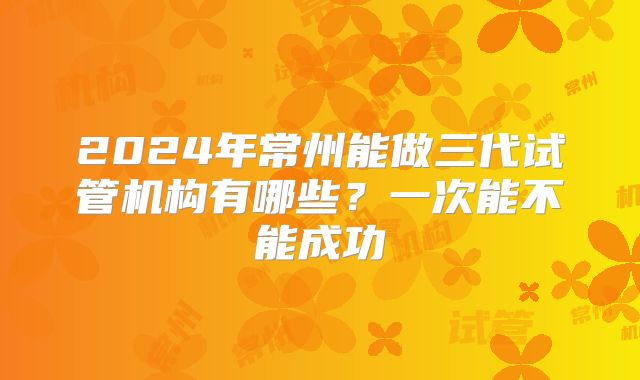 2024年常州能做三代试管机构有哪些？一次能不能成功