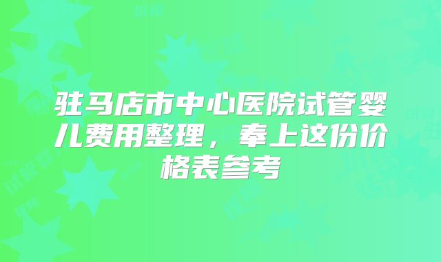 驻马店市中心医院试管婴儿费用整理，奉上这份价格表参考