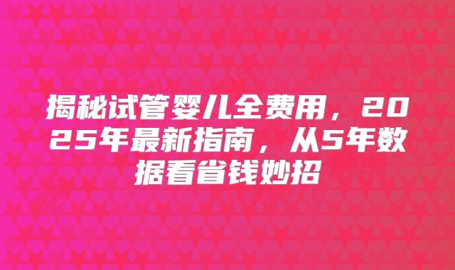 揭秘试管婴儿全费用，2025年最新指南，从5年数据看省钱妙招