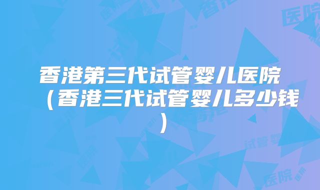 香港第三代试管婴儿医院（香港三代试管婴儿多少钱）