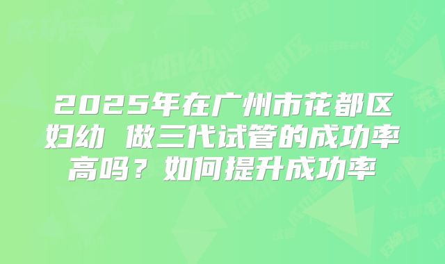 2025年在广州市花都区妇幼 做三代试管的成功率高吗?如何提升成功率