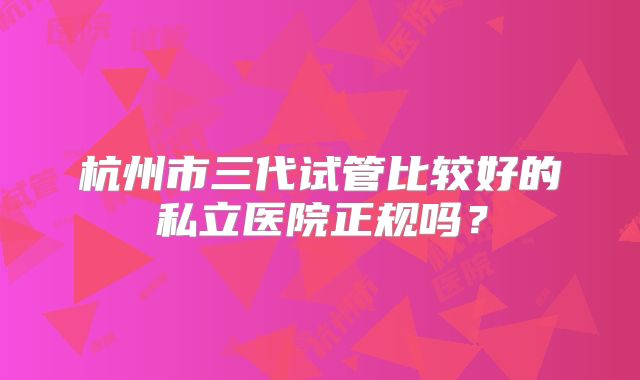 杭州市三代试管比较好的私立医院正规吗？