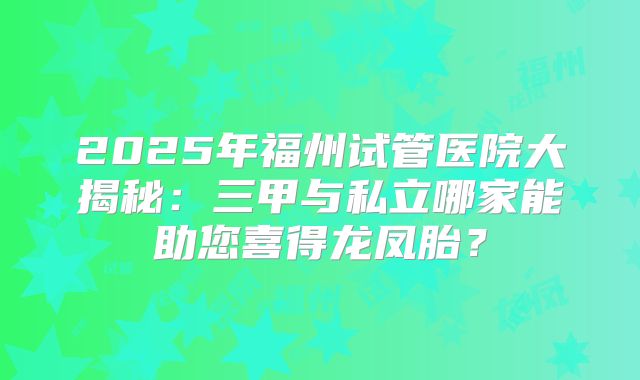 2025年福州试管医院大揭秘：三甲与私立哪家能助您喜得龙凤胎？