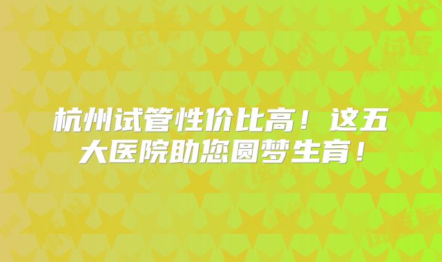杭州试管性价比高！这五大医院助您圆梦生育！
