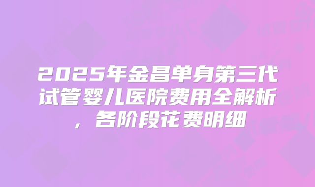 2025年金昌单身第三代试管婴儿医院费用全解析，各阶段花费明细