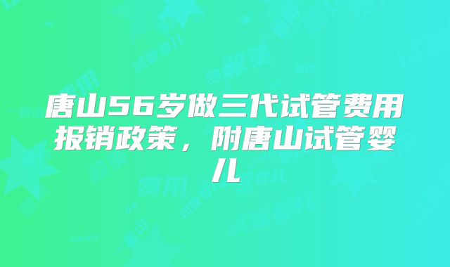 唐山56岁做三代试管费用报销政策，附唐山试管婴儿