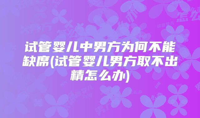 试管婴儿中男方为何不能缺席(试管婴儿男方取不出精怎么办)