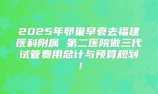 2025年卵巢早衰去福建医科附属 第二医院做三代试管费用总计与预算规划！