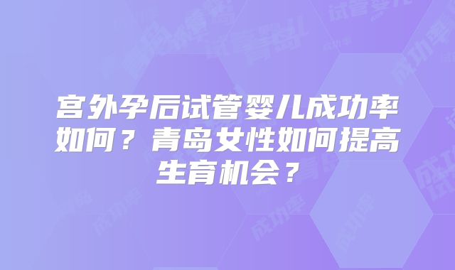 宫外孕后试管婴儿成功率如何？青岛女性如何提高生育机会？