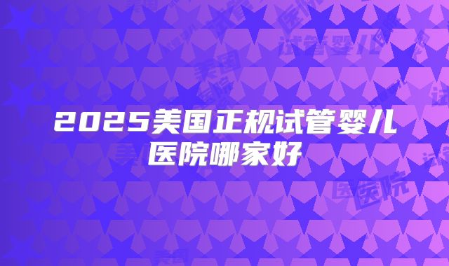 2025美国正规试管婴儿医院哪家好