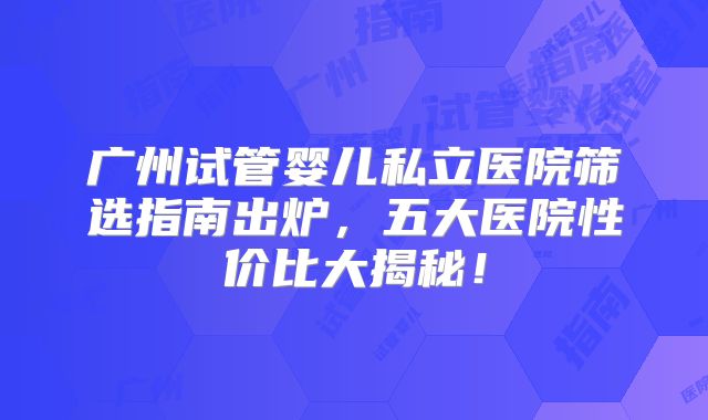 广州试管婴儿私立医院筛选指南出炉，五大医院性价比大揭秘！