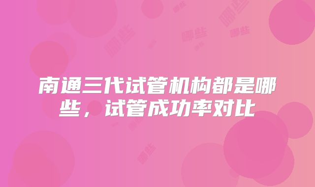南通三代试管机构都是哪些，试管成功率对比