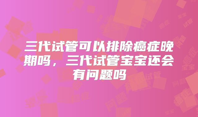 三代试管可以排除癌症晚期吗，三代试管宝宝还会有问题吗