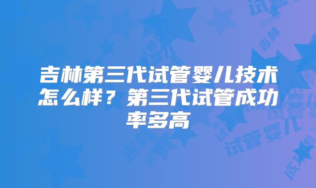 吉林第三代试管婴儿技术怎么样？第三代试管成功率多高