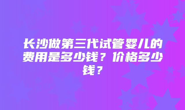 长沙做第三代试管婴儿的费用是多少钱？价格多少钱？