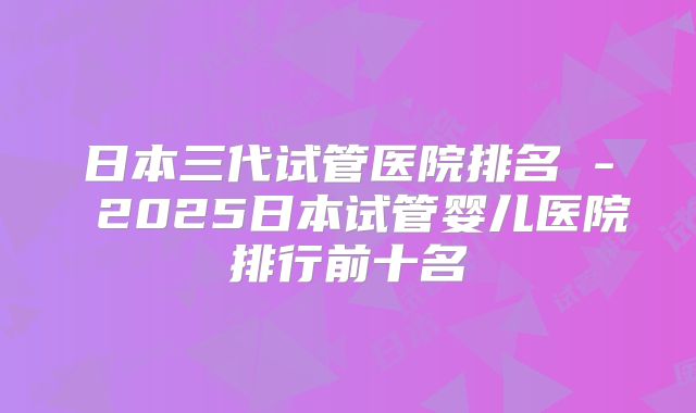 日本三代试管医院排名 - 2025日本试管婴儿医院排行前十名
