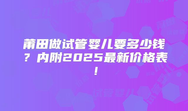 莆田做试管婴儿要多少钱？内附2025最新价格表！