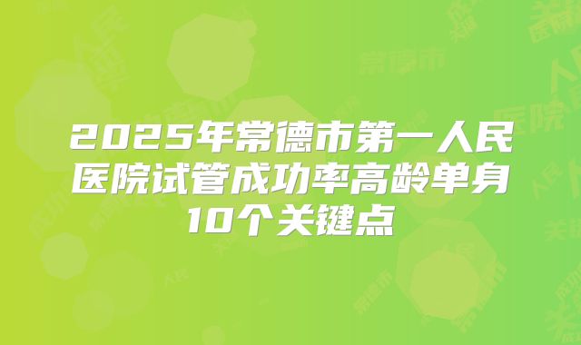 2025年常德市第一人民医院试管成功率高龄单身10个关键点