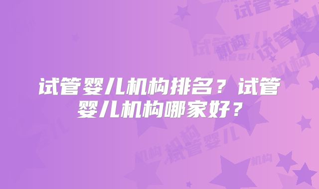 试管婴儿机构排名?试管婴儿机构哪家好?
