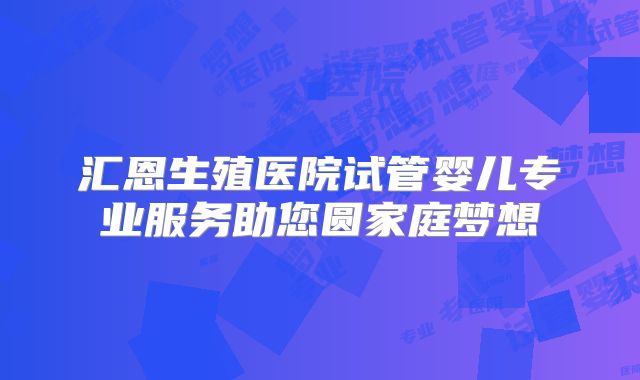 汇恩生殖医院试管婴儿专业服务助您圆家庭梦想