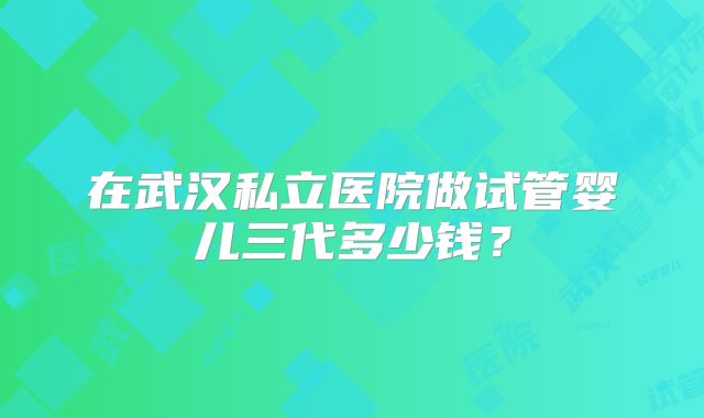 在武汉私立医院做试管婴儿三代多少钱？