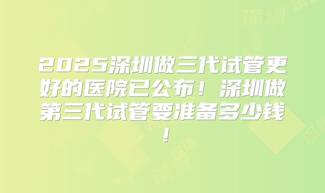 2025深圳做三代试管更好的医院已公布！深圳做第三代试管要准备多少钱！