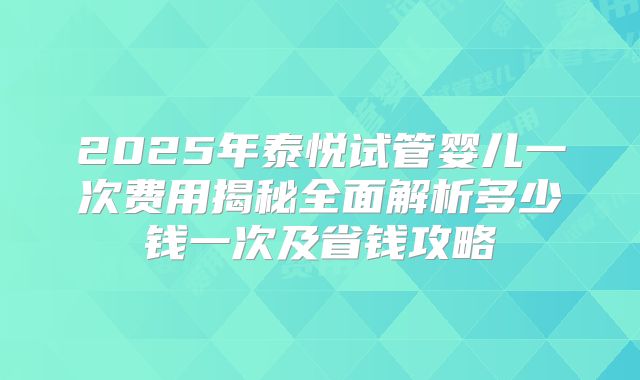 2025年泰悦试管婴儿一次费用揭秘全面解析多少钱一次及省钱攻略