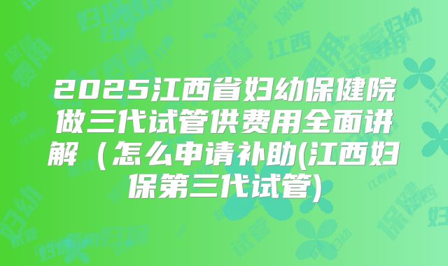 2025江西省妇幼保健院做三代试管供费用全面讲解(怎么申请补助(江西妇保第三代试管)