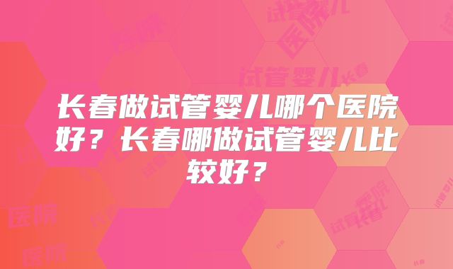 长春做试管婴儿哪个医院好？长春哪做试管婴儿比较好？