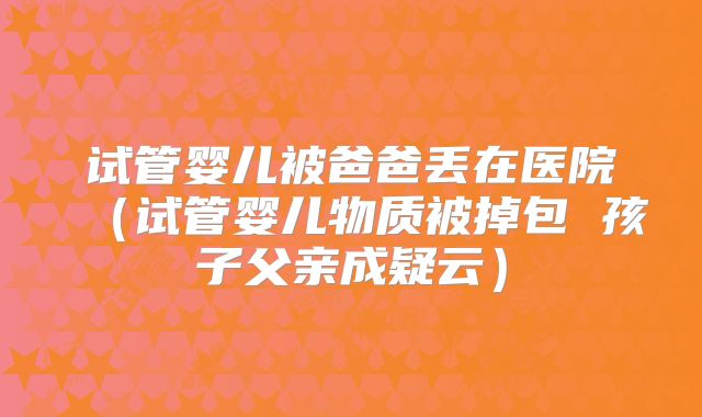 试管婴儿被爸爸丢在医院(试管婴儿物质被掉包 孩子父亲成疑云)
