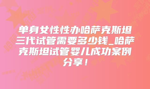 单身女性性办哈萨克斯坦三代试管需要多少钱_哈萨克斯坦试管婴儿成功案例分享！