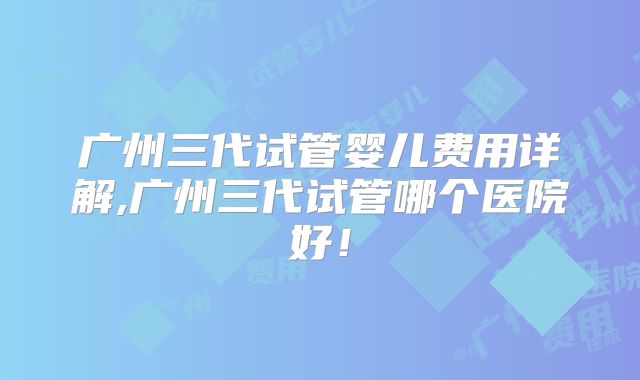 广州三代试管婴儿费用详解,广州三代试管哪个医院好！
